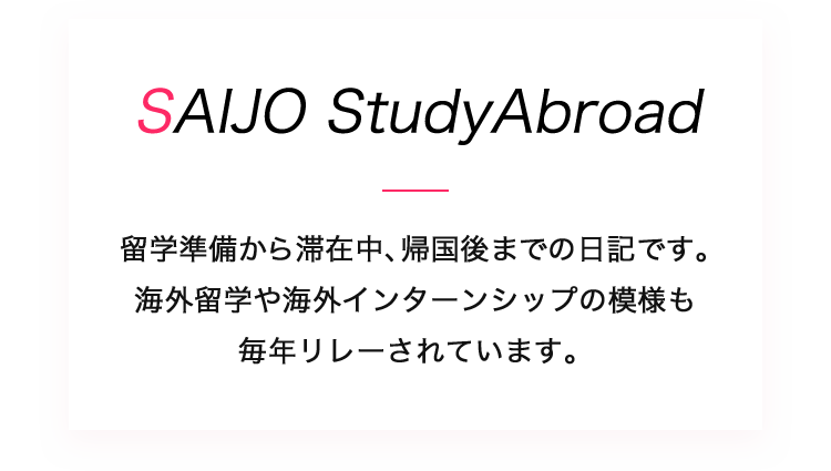 SAIJO StudyAbroad SAIJO生の留学準備から滞在中、帰国後までの日記です。海外留学や海外インターンシップの模様を学生や先生がお伝えします。 ブログも毎年リレーされています。