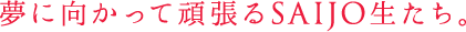 夢に向かって頑張るSAIJO生たち。