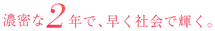 濃密な2年で、早く社会で輝く。