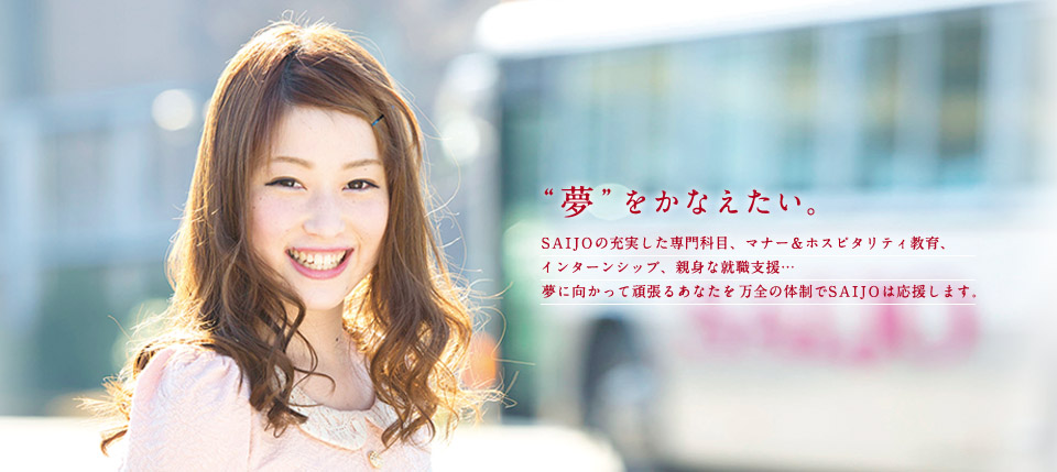 夢を叶えたい SAIJOの充実した専門科目、マナー＆ホスピタリティ教育、インターンシップ、親身な就職支援…夢に向かって頑張るあなたを万全の体制でSAIJOは御応援します。